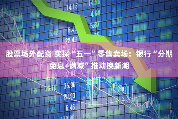 股票场外配资 实探“五一”零售卖场：银行“分期免息+满减”推动换新潮