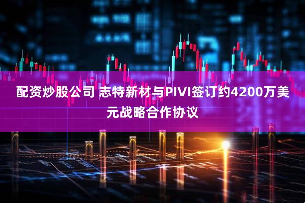 配资炒股公司 志特新材与PIVI签订约4200万美元战略合作协议