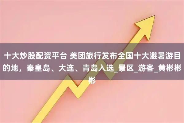 十大炒股配资平台 美团旅行发布全国十大避暑游目的地，秦皇岛、大连、青岛入选_景区_游客_黄彬彬