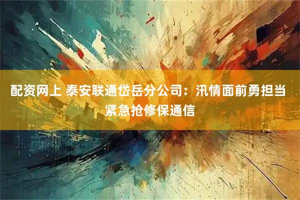 配资网上 泰安联通岱岳分公司：汛情面前勇担当 紧急抢修保通信