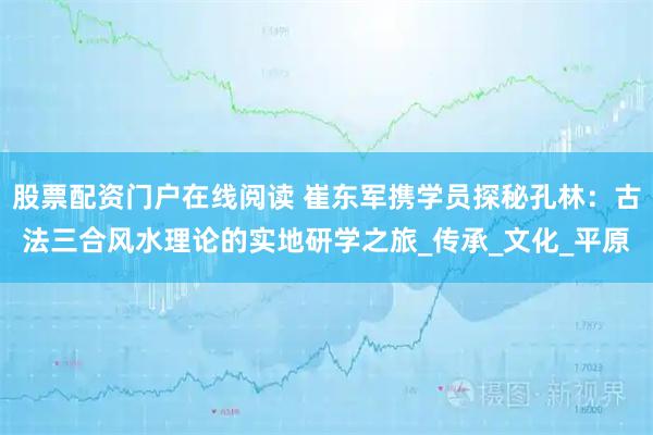 股票配资门户在线阅读 崔东军携学员探秘孔林：古法三合风水理论的实地研学之旅_传承_文化_平原