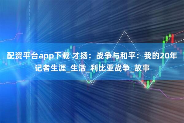 配资平台app下载 才扬：战争与和平：我的20年记者生涯_生活_利比亚战争_故事