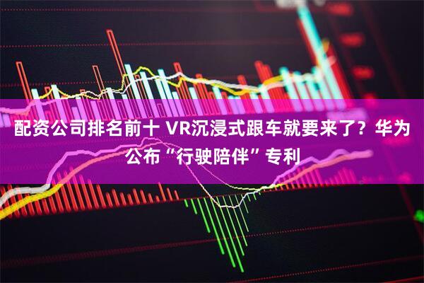 配资公司排名前十 VR沉浸式跟车就要来了？华为公布“行驶陪伴”专利
