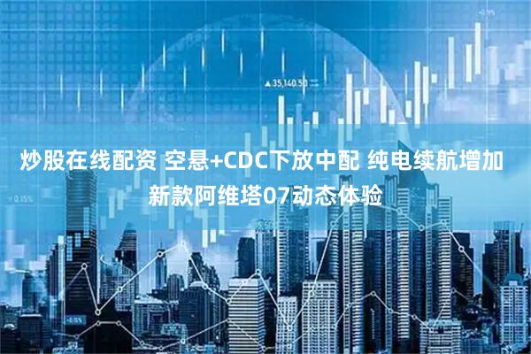 炒股在线配资 空悬+CDC下放中配 纯电续航增加 新款阿维塔07动态体验