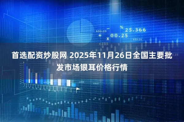 首选配资炒股网 2025年11月26日全国主要批发市场银耳价格行情